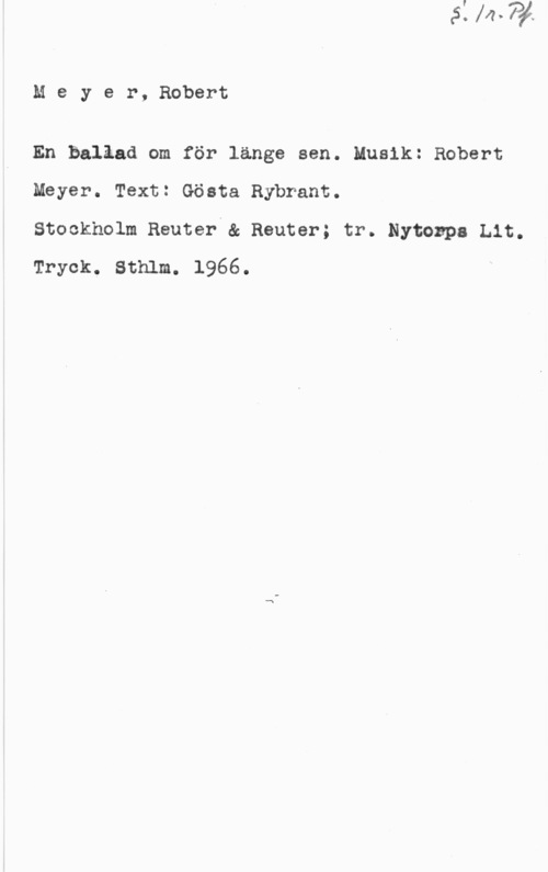 Meyer-Helmund, Erik Meyer, Robert

En balåad om för länge sen. Musik: Robert
Meyer. Text! Gösta Rybrant.

Stockholm Reuter & Reuter; tr. Nytozpa Lit.
Tryck. Sthlm. 1966.