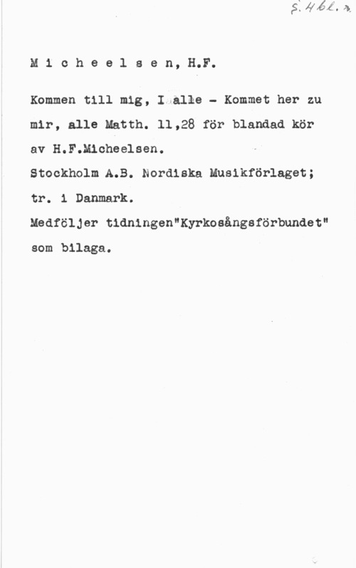 Micheelsen, Hans Friedrich M1 cheelsen, H.F.

Kommen till mig, Iiålke - Kommet her zu
mir, alle Matth. 11,28 för blandad kör
av H.F.Michéelsen.

Stockholm.A.B. Nordiska Musikförlaget;
tr. 1 Danmark.

Medföljer tidningen"Kyrkosångaförbundet"

som bilaga.