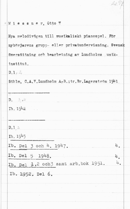 Miessner, Otto W. Mieasner, OttoW

Nya melodivägen till musikaliskt pianospel. För
nybörjarens grupp- eller privatundervisning. Svensk
översättning och bearbetning av Lundholme usikinstitut.

D.17-1

Sthlm, C.A.V.Lundholm AfB.;tr.Br.Lageratröm 19u1

 

.. x,
D. .5 .f
I

Ib. 19-142

 

n.1,:..

Ib. 19145

 

Ib. Del 3 och 4, 1947,

 

 

4
Ib. Del 5 1914-8- -h u.
Ip, Del i,2 ochB samt arb.bok 1951. 4,

 

 

Ib. 1.952... Del 6.
