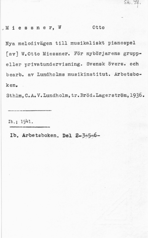 Miessner, Otto W. oM i e s s n e r, W Otto

Nya melodivägen till musikaliskt pianospel
[av] W.Otto Miessner. För nybörjarens grupp
eller privatundervisning. Svensk övers. och

bearb. av Lundholms musikinstitut. Arbetsbo
keno

Sthlm,C.A.V.Lundholm,tr.Bröd.Lagerström,1936.

 

Ib.; 19h1.

 

Ib. Arbetsboken. Del B-åéåäé-