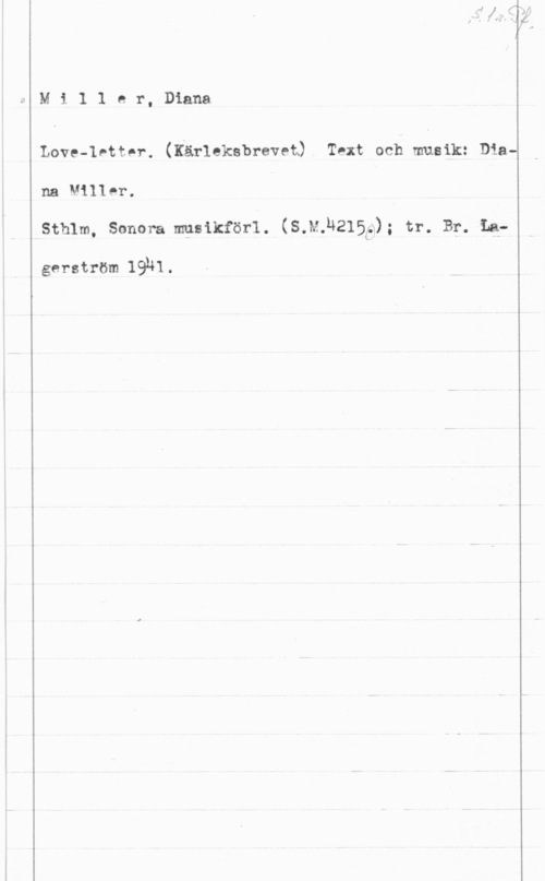 Miller, Diana Mi1 1 er, Diana

Love-Ivttor. (Kärleksbrevet) Text och musik: Diana Miller.
Sthlm, Sonera musikförl. (S.M.U215(a); tr. Br. La
gerström 1931.