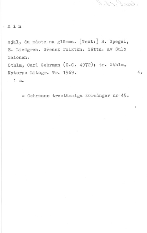 Salonen, Sulo Min

själ, du måste nu glömma. [Textz] H. Spegel,
E. Liedgren. Svensk folkton. Sättn. av Sulo

Salonen.

sthlm, carl Gehrman (0.6.. 4972); tr. sthlm,
Nytorps Litogr. Tr. 1969. 4.

1 s.

= Gehrmans trestämmiga körsånger nr 45.