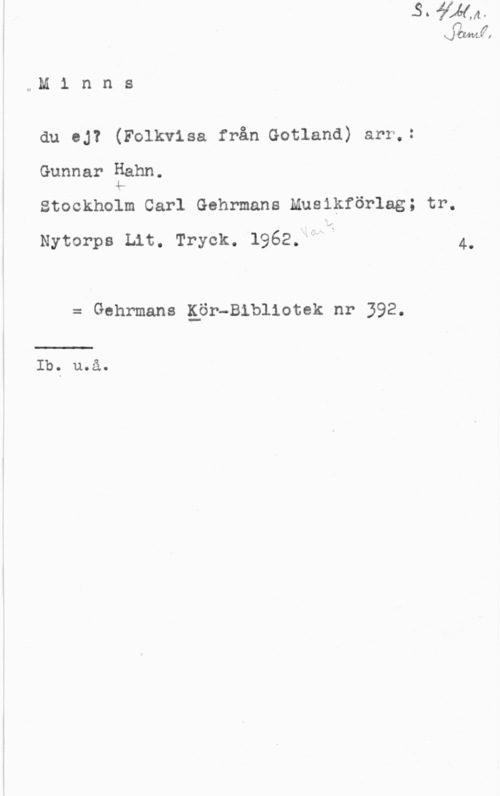 Hahn, Gunnar Arvid QMF,

,,M 1 n n s

du oj? (Folkvlsa från Gotland) arr,:
Gunnar Hahn.

4:..
Stockholm Carl Gehrmans Musikförlag; tr.

Nytorps Lit. Tryck. 1962.HM i 4.

= Gehrmans gör-Bibliotek nr 392.

 

Ib.. u.å.
