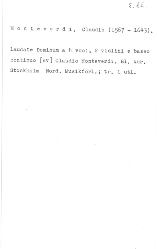 Monteverdi, Claudio Monteverd1, claudio(1567 - 1643).

Laudate Dominum a 8 voci, 2 violimi e basso
continuo [av] Claudio Monteverdi. Bl. kör.

Stockholm Nord. Musikförl.; tr. i utl.