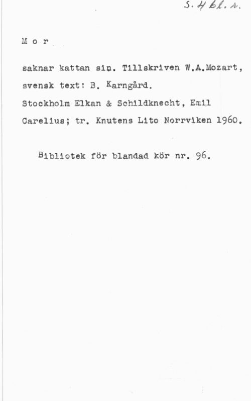 Mozart, Wolfgang Amadeus Mors

saknar kattan sin. Tillakriven W.A.Mozart,
svensk text: B. Karngård.

Stockholm Elkan & Schildknecht, Emil
Carolina; tr. Knutens Lito Norrviken 1960.

Bibliotek för blandad kör nr. 96.