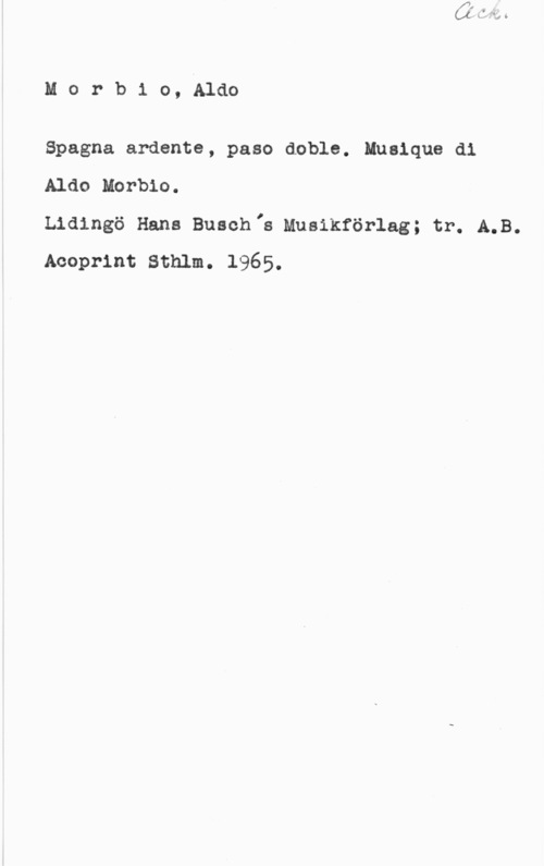 Morbio, Aldo Morb1 o, Aldo

Spagna ardente, paso doble. Mualque di
Aldo Morbio.

Lidingö Hans Buschlh Musikförlag; tr. A.B.
Acoprint Sthlm. 1965.