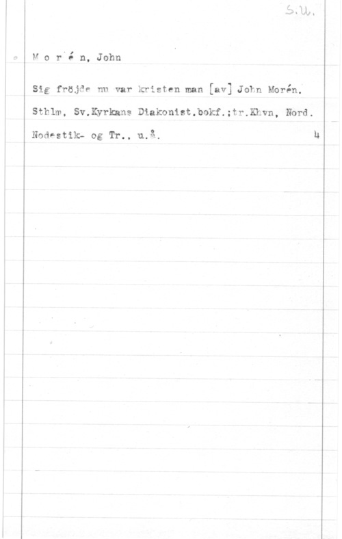 Morén, John Teodor Mor.ån, John

Sig fröjäe nu var kristen man [av] John Morin;
Sthlm, Sv.Kyrkans Diakonist.bokf.;tr.Khvn, Nbrd.

Nodnstik; og Tr., u.å.

h