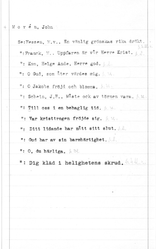 Morén, John Teodor y
h

 

 

 

I
M o r e n, John

SezFessen, V.v., En vänlig grönsxas rika dräkt.
"zFTanck, V., Uppfaren är var Herr! Krist,
"z Kom, Helge Ande, Herre god.

o I. .Q I
": 0 Gud, som äter varnas mlg.

"z O Jakobs fröjd och blomma.
"g schpin, J,F., Måste ock av tornen vara. .14"2 2111 oss i en behaglig tid
"g var kristtrogen fröjåe Sig
Ditt lidande har nått sitt slut..:-
": Gud har av sin barmhärtighet.
": 0, du härliga. 5.25

. Dig kläd 1 hellghetens skrud."-