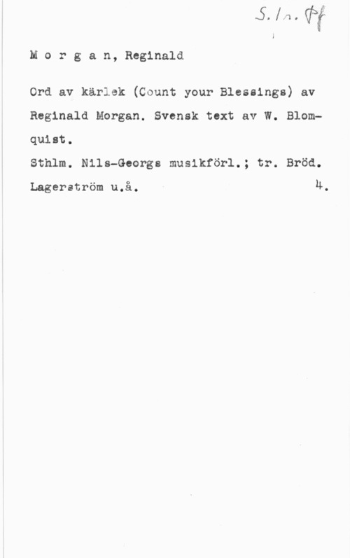 Morgan, Reginald Morgan, Reginald

Ord av kärlek (Count your Blessings) av
Reginald Morgan. Svensk text av W. Blomquiet.

Sthlm. Nils-Georgs musikförl.; tr. Bröd.

Lagerström u.å. u.