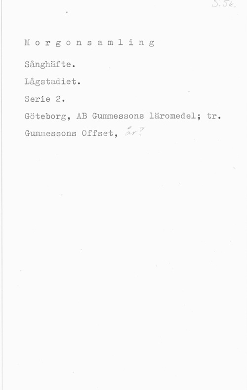 Morgonsamling Morgonsamling

Sånghäfte.

Lågstadiet.

Serie 2.

Göteborg, AB Gummessons läromedel; tr.

I? -v

Gummessons Offset, wf1"