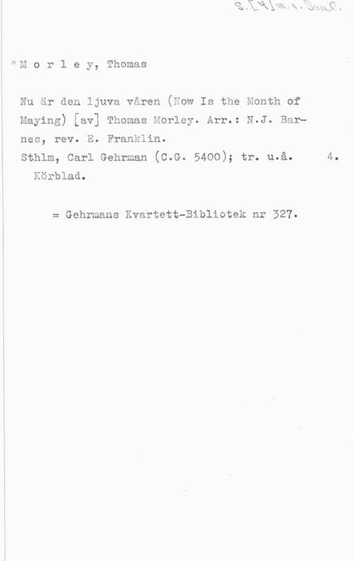 Morley, Thomas DT!!

m o r l e y, Thomas

Nu är den ljuva våren (Now Is the Month of

Maying) [av] Thomas Morley. Arr.: N.J. Bar
Franklin.

sthlm, carl Gehrman (c.G..54oo); tr. u.å.
Körblad.

nes, rev. E.

= Gehrmans Kvartett-Bibliotek nr 327.

4.