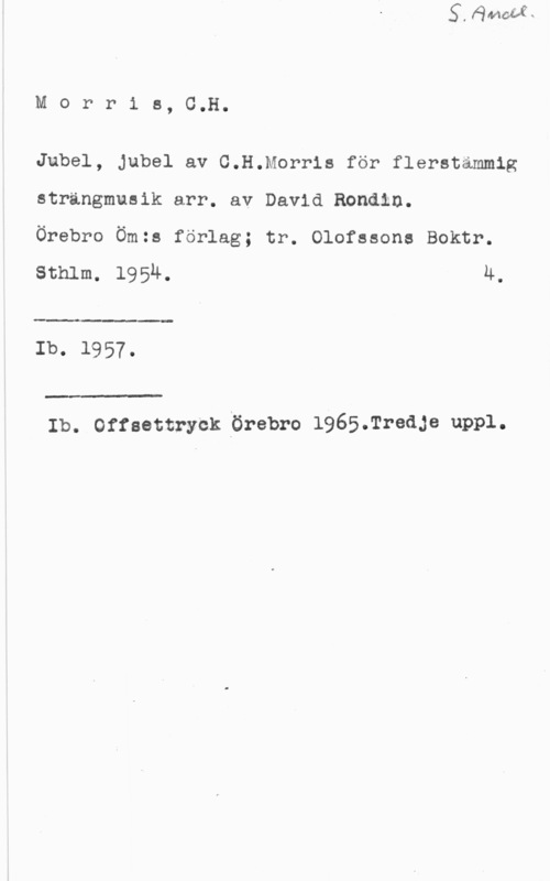 Morris, C. H. Morris, C.H.

Jubel, Jubel av C.H.Morris för flerstammig
strängmusik arr. av David Rondln.

Örebro Öm:s förlag; tr. Olofssons Boktr.

sthlm. 1954. 4.

 

Ib. 1957.

 

Ib. Offsettryck Örebro 1965.Tredje uppl.