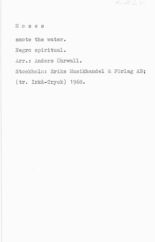 Öhrwall, Anders Moses

smote the water.

Negro spiritual.

Arr.: Anders Öhrwall. I

Stockholm: Eriks Husikhandel & Förlag AB;
(tr. Irkå-Tryok) 1968.