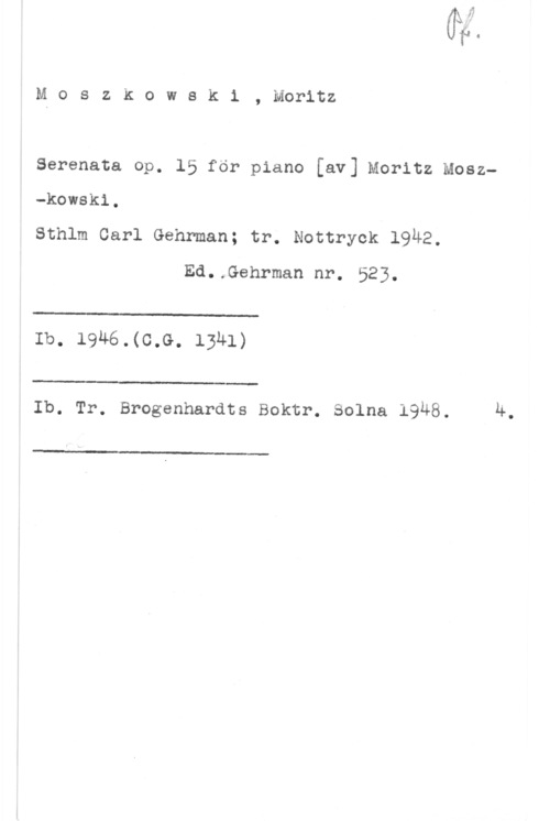 Moszkowski, Moritz Moszkowski, Moritz

Serenata op. 15 för piano [av] Moritz Mosz
-kowsk1.
Sthlm Carl Gehrman; tr. Nottryck 19Ä2.
Ed..Gehrman nr. 523.

 

Ib. 1946.(C.G. 1341)

 

Ib. Tr. Brogenhardts Boktr. Solna 1948. Ä.