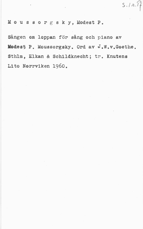 Moussorgsky, Modest P. Å M o u s s o r g s k y, Modest P.

Sången om leppan för åång och piano av
Endast P. Mouesorgsky. Ord av J.W.v.Goethe.
Sthlm, Elkan & Schildknecht; tr. Knutens
Lito Nerrviken 1960.