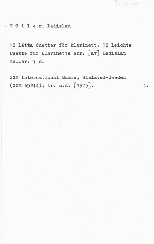 Müller, Ladislaus nMäller, Ladislau

12 lätta qnetter för klarinett. 12 leichte
Duette fär Klarinette arr. [av] Ladislau
Mäller. 7 s.

SSM International Music, Gislaved-Sweden
(ssM 65244)..; tr. må. [1975].