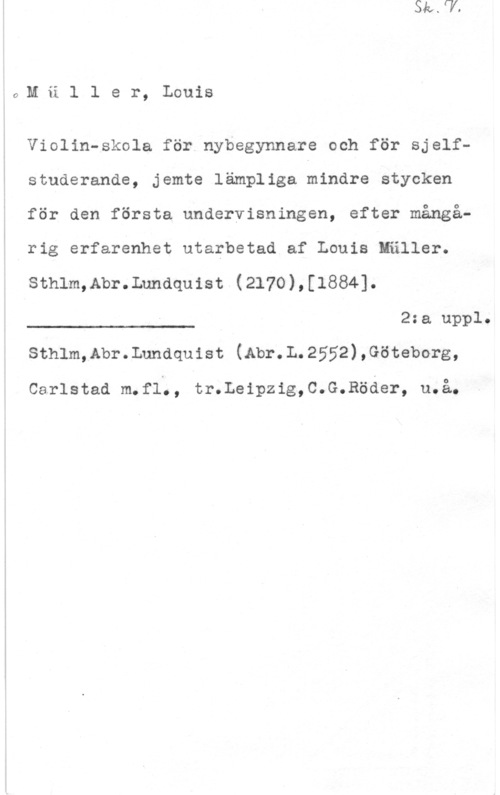 Müller, Louis 6,M ä l 1 e r, Louis

Violin-skola för nybegynnare och för sjelfstuderande, jemte lämpliga nindre stycken
för den första undervisningen, efter mångå-
rig erfarenhet utarbetad af Louis Mäller.

sthlm,Abr.Lnndquist (2170),[1884].

2:a uppl.

 

sthlm,Abr.Lundquist (Abr.L.2552),Göteborg,

Carlstad m.fl;, tr.Leipzig,C.G.Röder, u.å.