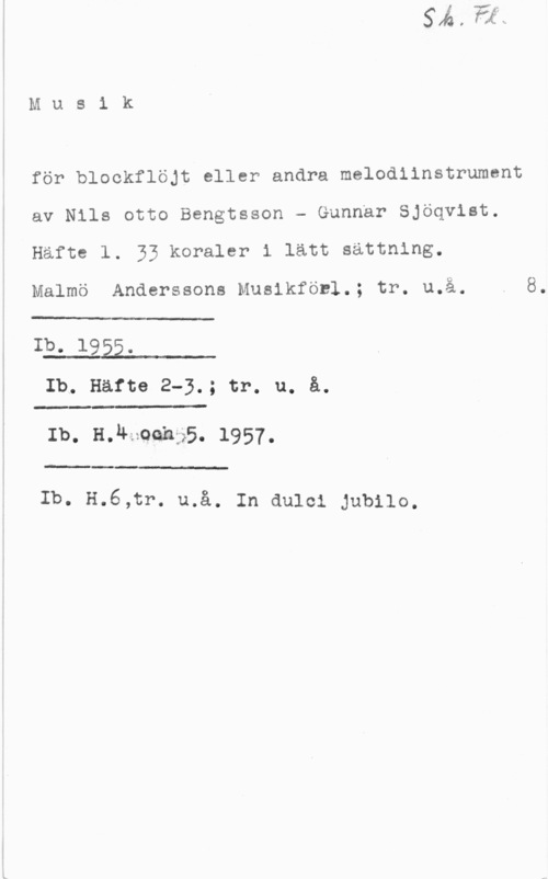 Bengtsson, Nils Otto & Sjöqvist, Gunnar Musik

för blockflöjt eller andra melodiinstrument
av Nils otto Bengtsson - Gunnar Sjöqvist.
Häfte l. 33 koraler i lätt sättning,

Malmö Anderssons Musikföcl.; tr. u.å. . 8.

.-

Ib. 1955.
Ib. Häfte 2-3.; tr. u. å.

- E I.-

Ib. H. u-:zQQh:";.5.  .

 

.L
Ib. H.6,tr. u.å. In dulci Jubilo.