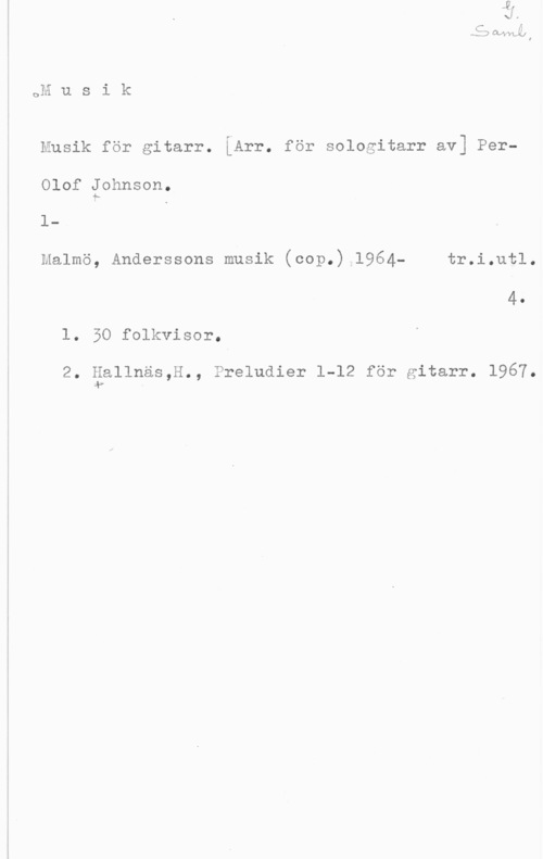 Johnson, Per-Olof JKÅJVYLJAJI
OH u s i k

Musik för gitarr. LArr. för sologitarr av] PerOlof Johnson.
1
Malmö, Anderssons musik (cop.) 1964- tr.i.ut1.

4.
1. 50 folkvisor.

2. äsllnäs,H., Preludier 1-12 för gitarr. 1967.