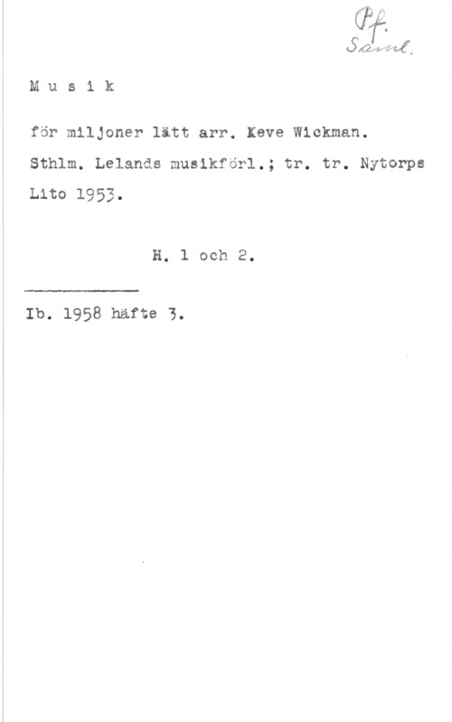 Wickman, Kewe 5 "f " ,

M u s i k

för miljoner litt arr. leve Wickman.
Sthlm. Lelands musikförl.; tr. tr. Nytorps
Lito 1953.

H. 1 och 2.

 

Ib. 1958 häfte 3.