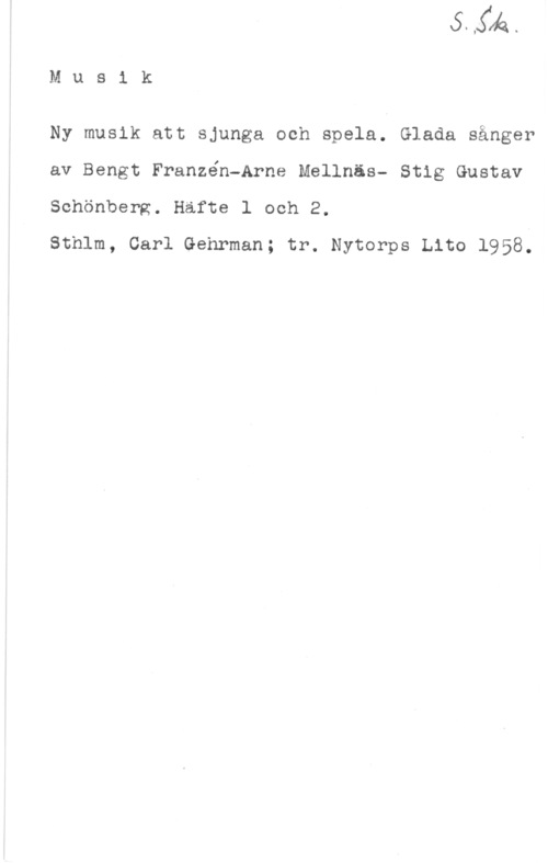 Franzén, Bengt & Mellnäs, Arne & Schönberg, Stig-Gustav Mus1 k

Ny musik att sjunga och spela. Glada sånger

av Bengt Franzén-Arne Mellnäs- Stig Gustav

Schönberg. Hafte 1 och 2.

Sthlm, Carl Gehrman; tr. Nytorps tho 1958.