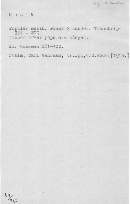 Populär musik Musi-k. "

Populär musik; Piano 2 händer. Transkrip361 - 575 -.

tioner öfver populära sånger.

Ed. Géhrman 361-400.

Sthlm, Carl Gehrman; tr.L?z,C.G.Böder[1915.]
