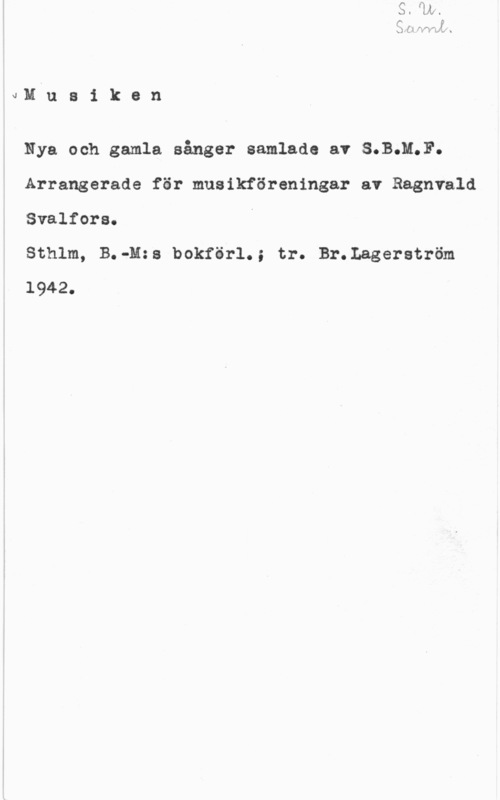 Svalfors, Ragnvald JM u a i k e n

Nya och gamla sånger samlade av S.B;M.F.
Arrangerade för musikföreningar av Ragnvald

Svalfora.

Sthlm, B.-M:s bokförl.; tr. Br.Lagerström
1942.