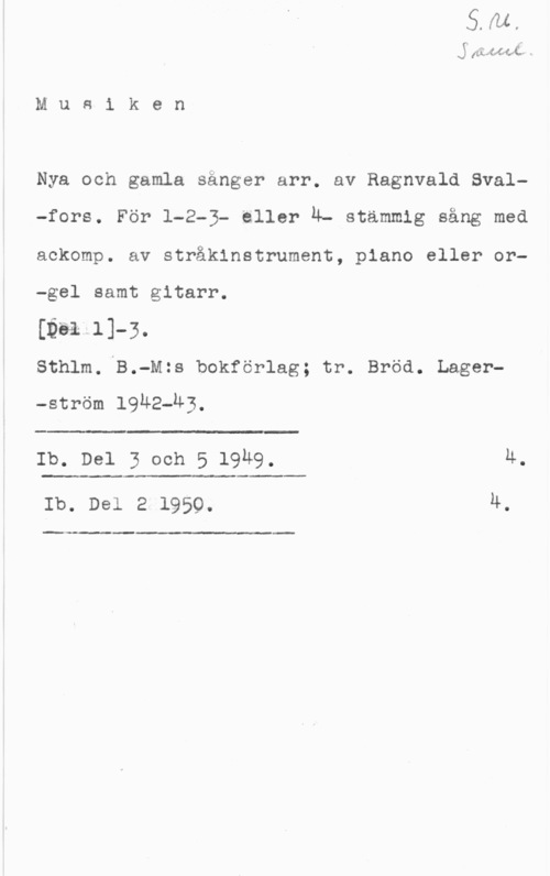 Svalfors, Ragnvald sig  -ÅJCffufé-M -

M u e i k e n

Nya och gamla sånger arr. av Ragnvald Sval-fors. För 1-2-3- eller Ä- stämmig sång med
ackomp. av stråkinstrument, piano eller or
-gel samt gitarr.

[bull-3.
Sthlm. B.-M:s bokförlag; tr. Bröd. Lager
-ström 1942-43.

t wm
Ib. Del 3 och 5 l9u9.

Ib. Del 2 1959.