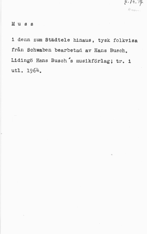 Busch, Hans Mues

1 denn zum Städtele hinaus, tysk folkvlsa
från Schwaben bearbetad av Hans Busch.
Lidingö Hans Buschlh muslkförlag; tr. 1
utl. 196Ä.