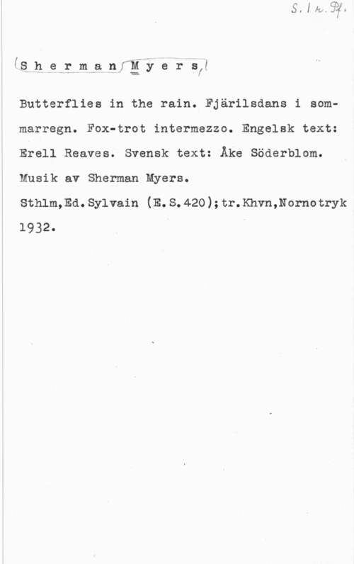 Myers, Sherman in. ..e-.1st-.m p. nFM- 5é 1-5,?

Butterflies in the rain. Fjärilsdans i sommarregn. Fox-trot intermezzo. Engelsk text:
Efell Reeves; Svensk text: Åke Söderblom.
Musik av Sherman Myers.

Sthlm,Ed.Sylvain (E.S.420);tr.Khvn,Nornotryk
1932. I v
