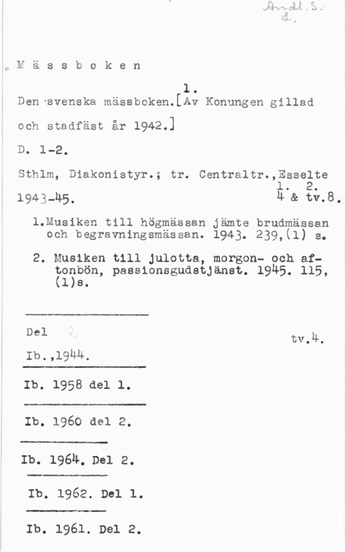 Den svenska mässboken ONässboken

1

Den-svenska mässboken.[Av Konungen gillad

och stadfäst år 1942.]

Do 1-2.

Sthlm, Diakonistyr.; tr. Centraltr.,Esse1te
l. 2.

1943-u5, 4 & tv.8,

1.Musiken till högmässan jämte brudmässan
och begravningsmässan. 1943. 239,(l) s.

2. Musiken till Julotta, morgon- och af?o?bön, passionsgudstjänst. 1945. 115,
1 s.

 

Del tv.4.

Ib.,19uu.

 

Ib. 1958 del 1.

.t
Ib. 1960 del 2.

 

 

Å"3:-

Ib. 196h. Del 2.

 

Ib. 1962. D01 l.

 

Ib. 1961. Del 2.