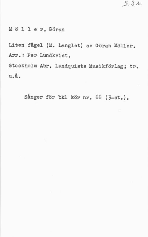 Möller, Göran Petter Mö1 1 er, Göran

Liten fågel (M. Langlet) av Göran Möller.
Arr.: Per Lundkvist.

Stockholm.Abr. Lundquists Musikförlag; tr.
u.å.

sånger för bkl kör nr. 66 (3-at.).