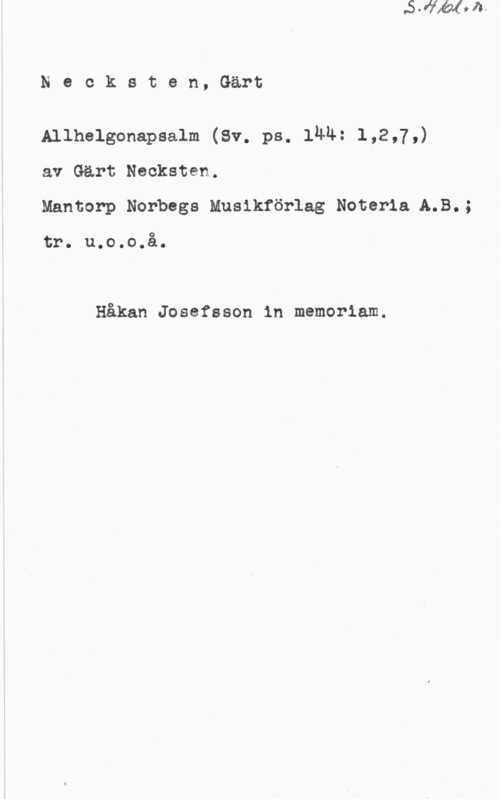 Necksten, Gärt Necksten, Gärt

Allhelgonapsalm (Sv. ps. län: 1,2,7,)
av Gärt Necksten.

Mantorp Norbegs Musikförlag Noteria A.B.;

tr. u.o.o.å.

Håkan Josefsson in memoriam.