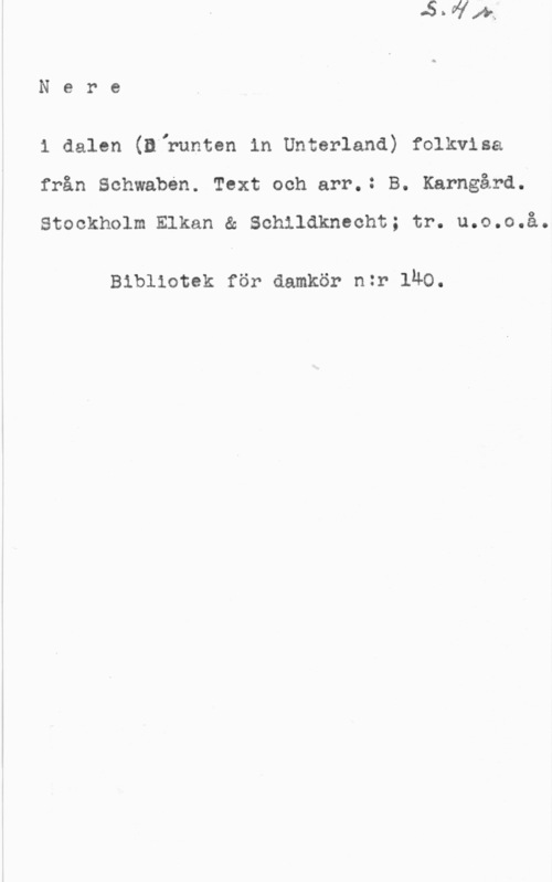Karngård, B. Nere

1 dalen (Dlrunten in Unterland) folkvisa
från Schwaben. Text och arr.: B. Karngård.

Stockholm Elkan & Schildknecht; tr. u.o.o.å.

Bibliotek för damkör nzr lÄO.