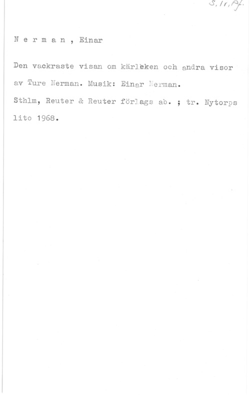 Nerman, Einar & Nerman, Ture Nerman, Einar

Den vackraste visan om kärleken och andra visor"
av Ture Herman. Musik: Einar Ferman.
Sthlm, Reuter & Reuter förlags ab. ; tr. Nytorps

lito 1968.