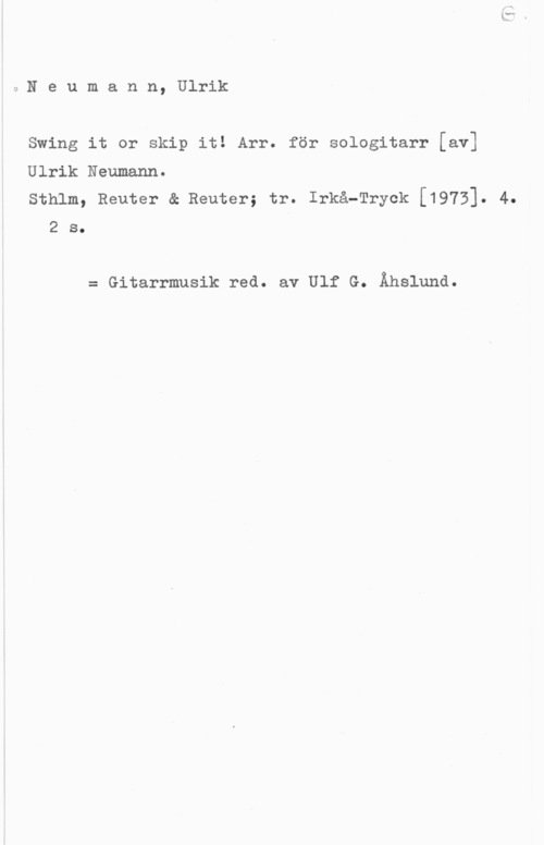 Neumann, Ulrik 9 N e u m a n n, Ulrik

Swing it or skip it! Arr. för sologitarr [av]

Ulrik Neumann.

sthlm, Reuter & Reuter; tr. Irkå-Tryck [1973]. 4.
2 s.

= Gitarrmusik red. av Ulf G. Åhslund.