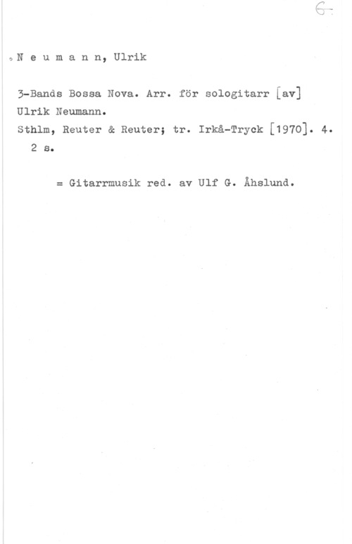 Neumann, Ulrik UN e u m a n n, Ulrik

B-Bands Bossa Nova. Arr. för sologitarr [av]
Ulrik Naumann.
sthlm, Reuter & Reuter; tr. Irkå-Tryck [1970]. 4.

2 s.

= Gitarrmusik rea. av Ulf G. Åhsluna.