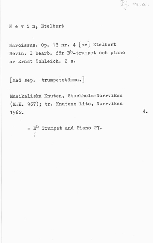 Newman, Etelbert Nevin, Etelbert

Narcissus. Op. 13 nr. 4 [av] Etelbert
Nevin. I bearb. för Bb-trumpet och piano

av Ernst Schleich. 2 s.

[Med sep. trumpetstämma.]

Musikaliska Knuten, Stockholm-Norrviken
(M.K. 967); tr. Knutens Lito, Norrviken
1962. 4.

= Bb Trumpet and Piano 27.

.f
