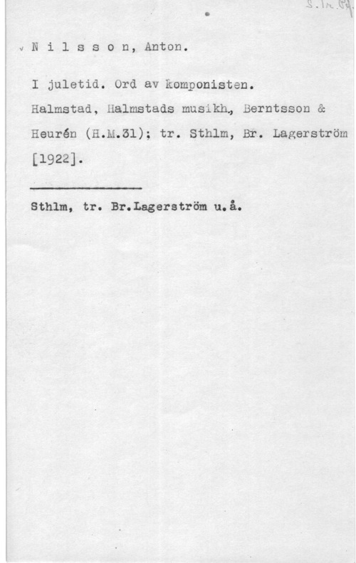 Nilsson, Anton vNilss0n, Anton.

I juletid. Ord av komponisten.
Halmstad, Halmstads musikh, Berntsson &

Heurén (H.M.51); tr. Sthlm, Br. Lagerström
[1922]. i

 

. Sthlm, tr. Br.Lagerström u.å.
