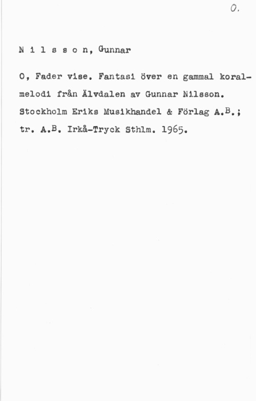 Nilsson, Gunnar Nilsson, Gunnar

0, Fader vise. Fantasi över en gammal koralmelodi från Älvdalen av Gunnar Nilsson.
Stockholm Eriks Musikhandel & Förlag A.B.;
tr. A.B. Irkå-Tryck Sthlm. 1965.