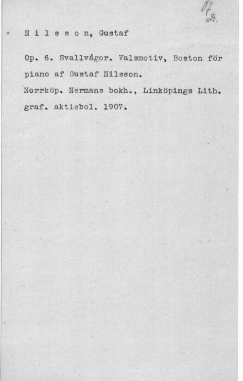 Nilsson, Gustaf bg;
N 1 l s s o n, Gustaf

Op. 6. Svallvågor. Valsmotiv, Boäton för
piano af Gustaf Nilsson.

"Norrköp. Nenmans bokn., Linköpings Lith.
.graf. aktiebol. 1907. "