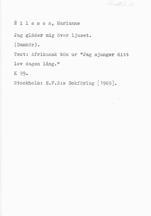 Nilsson, Marianne Nilsson, Marianne

Jag gläder mig över ljuset.

(Damkör).

Text: Afrikansk bön ur "Jag sjunger ditt
lov dagen lång."

K 99.

Stockholm: E.F.S:s Bokförlag [1969].