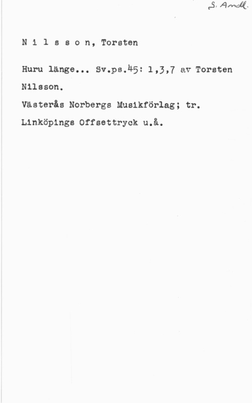 Nilsson, Torsten Nilsson, Torsten

Huru länge... Sv.ps.45: 1,3,7 av Torsten
Nilsson.

Västerås Norbergs Mnsikförlag; tr.
Linköpings Offsettryck u.å.