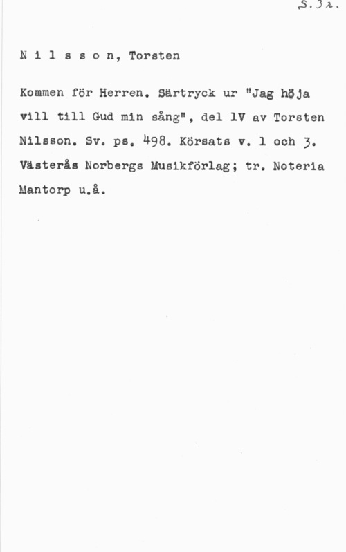 Nilsson, Torsten Ni1 ason, Torsten

Kommen för Herren. Särtryck ur "Jag höja
vill till Gud min sång", del 1V av Torsten
Nilsson. sv. ps. LL98. Kör-sats v. 1 och 3.
Västerås Norbergs Musikförlag; tr. Noteria

Mantorp u.å.