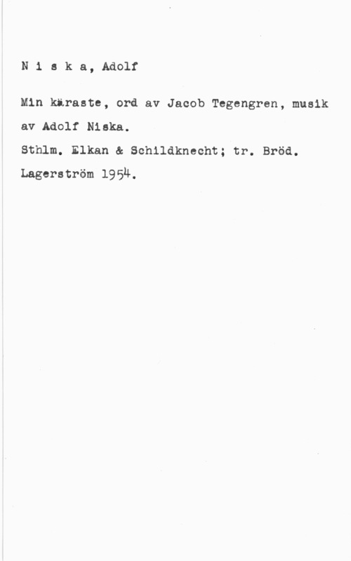 Niska, Adolf N1 ska, Adolf

Min käraste, ord av Jacob Tegengren, musik
av Adolf Niska.

Sthlm. Elkan & Schildknecht; tr. Bröd.
Lagerström 1954.