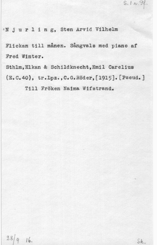 Njurling, Sten Arvid Wilhelm ON J u r l i n g, Sten Arvid Vilhelm

Flickan till månen. Sångvals med piano af
Fred Winter.

i Sthlm,Elkan & Schildknecht,Emil Careliua
(E.c.4o), tr.Lpz. ,c.G.Röde1-,[1915]. [Pseud.]

Till Fröken Naima Wifstrand.

131"