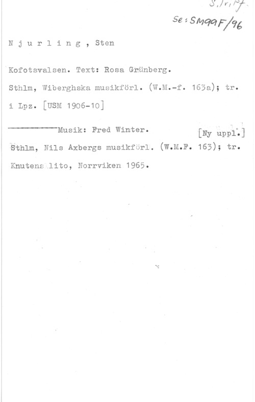 Njurling, Sten Arvid Wilhelm Se 1 Sququé

N j u r l i n g , Sten

Kofotsvalsen. Text: Rosa Grönberg.
sthlm, wiberghska musikförl. (W.M.-f. 165a); tr.

i Lpz. [USM 1906-10]

 

Musik: Fred Winter. [Ny upålz]
iethlm, Nils Axbergs musikferl. (W.M.F. 165); tr.

Knutene.lito, Norrviken 1965.
