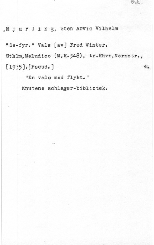 Njurling, Sten Arvid Wilhelm ON j u r l i n g, Sten Arvid Vilhelm

"Se-fyr." Vals [av] Fred Winter.

Sthlm,Meludico (M.K5548), tr.Khvn,Nornotr.,

[1935].[Pseud.] 4.
"En vals med flykt."

Knutens schlager-bibliotek.