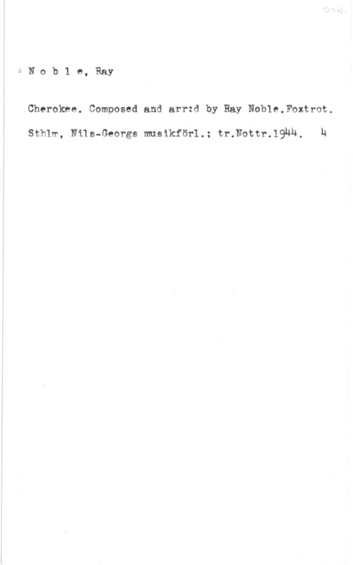 Noble, Ray 0Nob1 e, Ray

Cherokne. Composed and arr:d by Ray Noble,Foxtrot.

Sthlm, Nils-Georgs musikför1.: tr.Nottr.19uU, h
