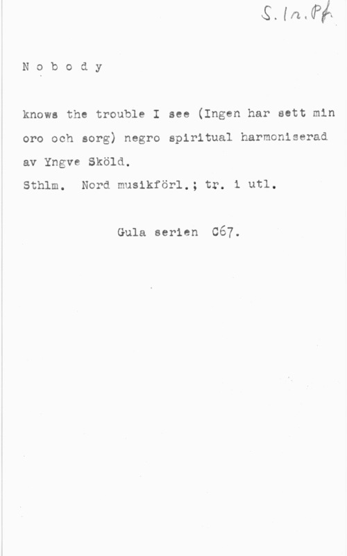 Sköld, Yngve Nobody

knows the trouble I see (Ingen har sett min
oro och sorg) negro spiritual harmoniserad
av Yngve Sköld.

Sthlm. Nord musikförl.; tr. i utl.

Gula serien 667.